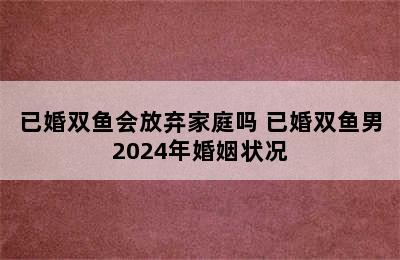 已婚双鱼会放弃家庭吗 已婚双鱼男2024年婚姻状况